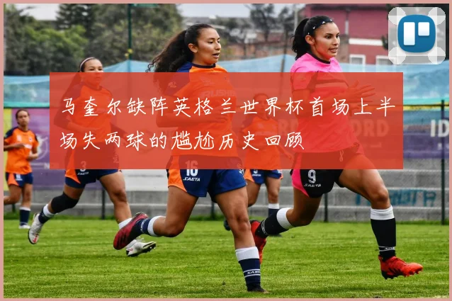 马奎尔缺阵英格兰世界杯首场上半场失两球的尴尬历史回顾