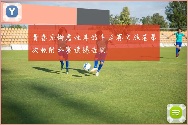 青春无悔詹杜库的季后赛之旅落幕次轮附加赛遗憾告别