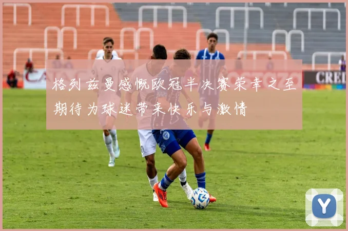 格列兹曼感慨欧冠半决赛荣幸之至期待为球迷带来快乐与激情