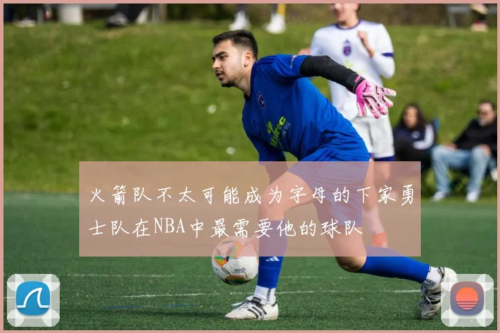 火箭队不太可能成为字母的下家勇士队在NBA中最需要他的球队