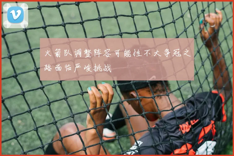火箭队调整阵容可能性不大争冠之路面临严峻挑战