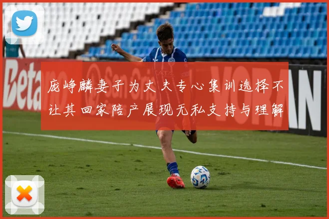 庞峥麟妻子为丈夫专心集训选择不让其回家陪产展现无私支持与理解