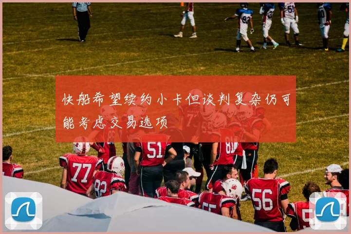 快船希望续约小卡但谈判复杂仍可能考虑交易选项
