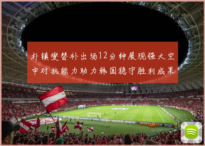 朴镇燮替补出场12分钟展现强大空中对抗能力助力韩国稳守胜利成果