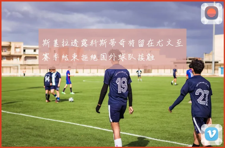 斯基拉透露科斯蒂奇将留在尤文至赛季结束拒绝国外球队接触