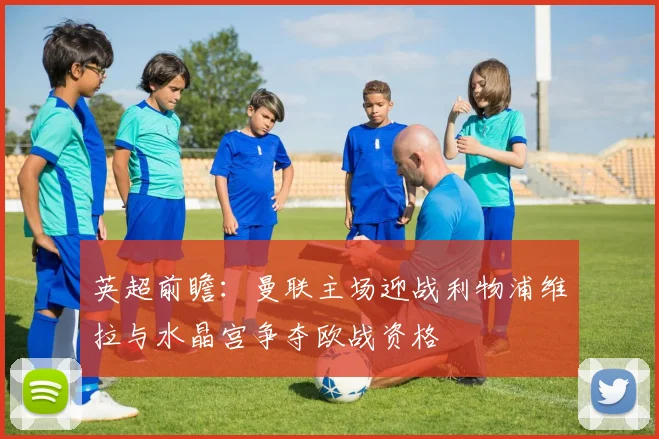英超前瞻：曼联主场迎战利物浦维拉与水晶宫争夺欧战资格