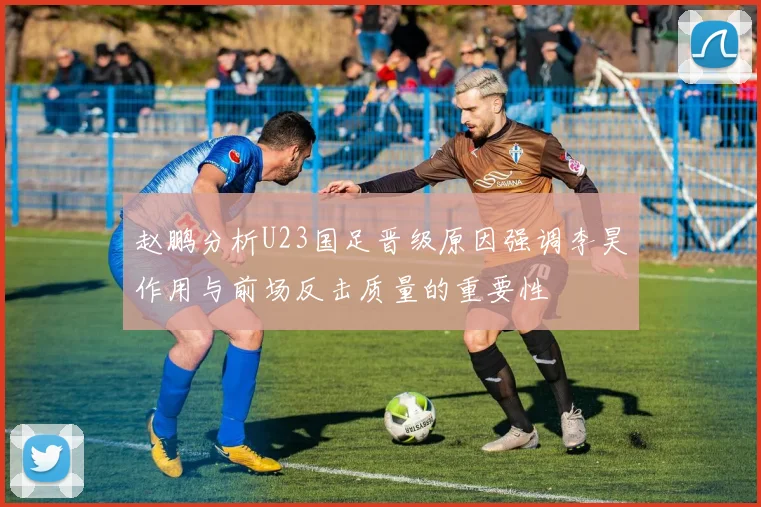 赵鹏分析U23国足晋级原因强调李昊作用与前场反击质量的重要性