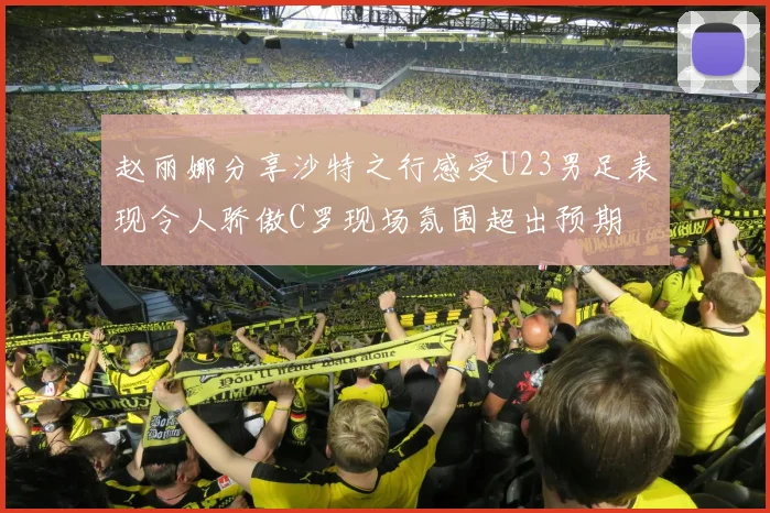 赵丽娜分享沙特之行感受U23男足表现令人骄傲C罗现场氛围超出预期