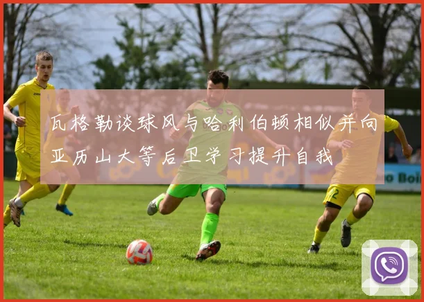 瓦格勒谈球风与哈利伯顿相似并向亚历山大等后卫学习提升自我