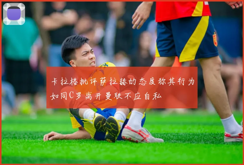 卡拉格批评萨拉赫的态度称其行为如同C罗离开曼联不应自私