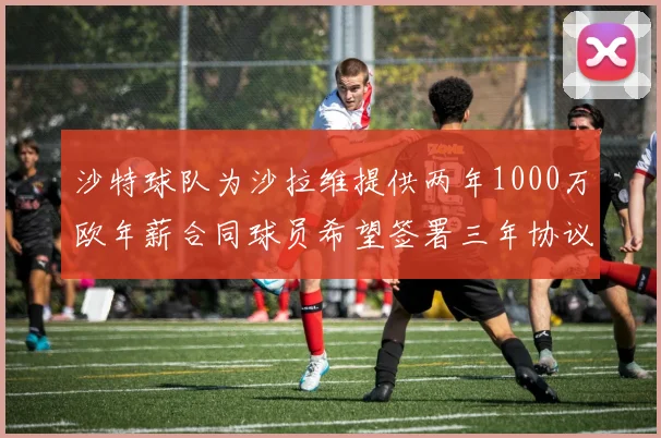 沙特球队为沙拉维提供两年1000万欧年薪合同球员希望签署三年协议
