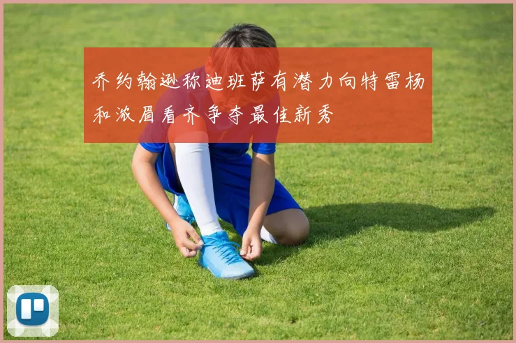 乔约翰逊称迪班萨有潜力向特雷杨和浓眉看齐争夺最佳新秀