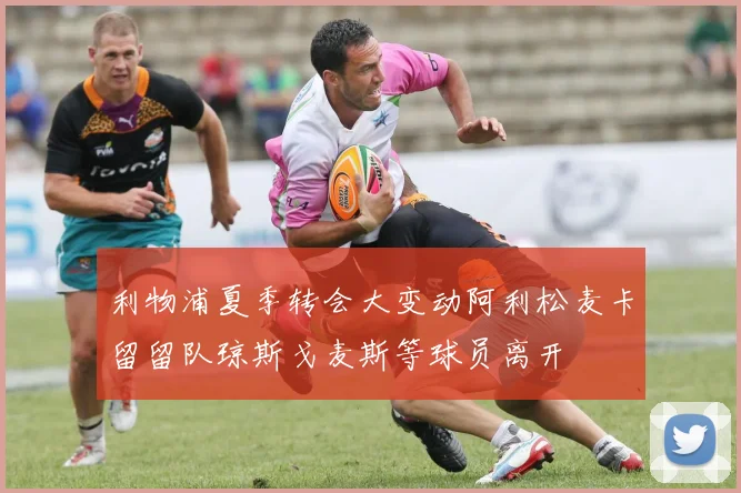 利物浦夏季转会大变动阿利松麦卡留留队琼斯戈麦斯等球员离开