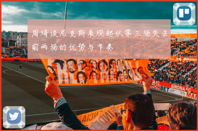 周琦谈尼克斯表现起伏第三场失去前两场的优势与节奏