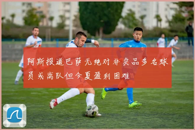 阿斯报道巴萨无绝对非卖品多名球员或离队但今夏盈利困难
