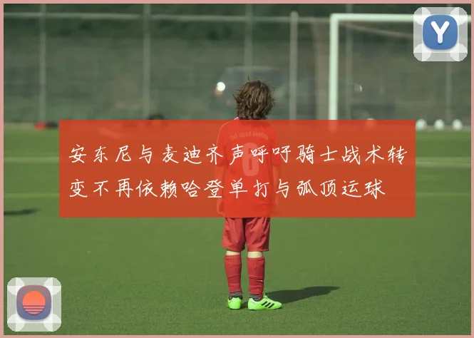 安东尼与麦迪齐声呼吁骑士战术转变不再依赖哈登单打与弧顶运球