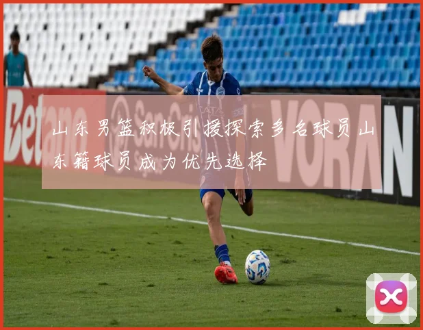 山东男篮积极引援探索多名球员山东籍球员成为优先选择