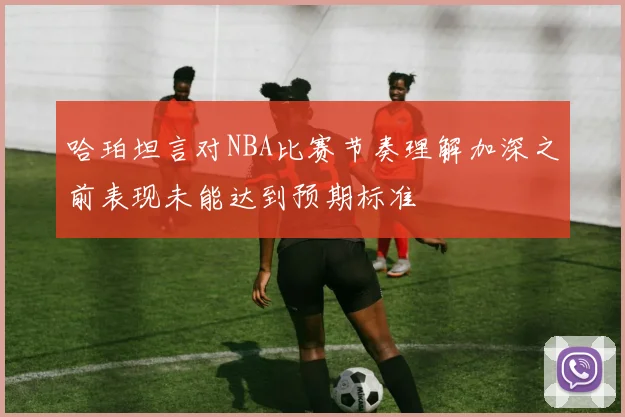 哈珀坦言对NBA比赛节奏理解加深之前表现未能达到预期标准