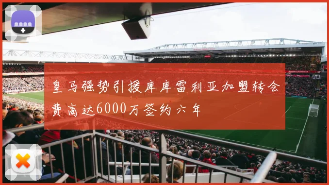 皇马强势引援库库雷利亚加盟转会费高达6000万签约六年