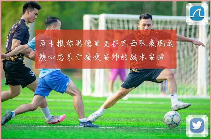 马卡报称恩德里克在巴西队表现成熟心态乐于接受安帅的战术安排