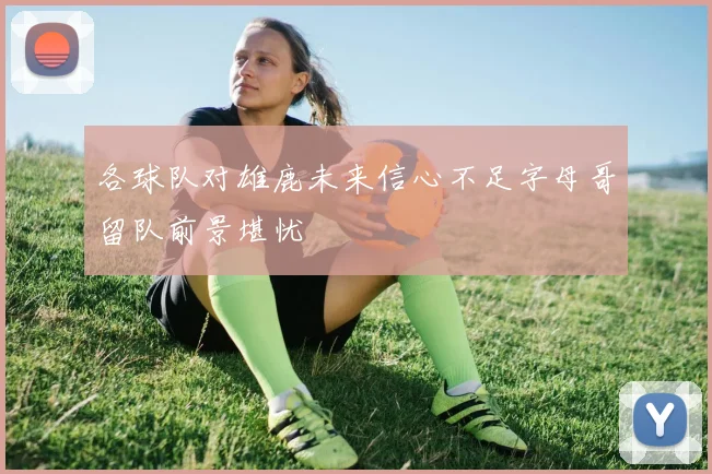 各球队对雄鹿未来信心不足字母哥留队前景堪忧