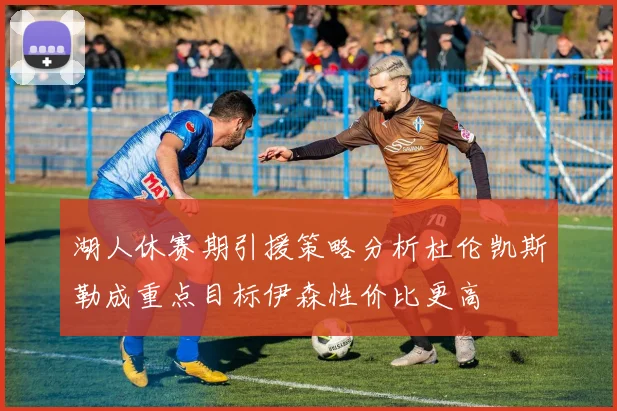 湖人休赛期引援策略分析杜伦凯斯勒成重点目标伊森性价比更高