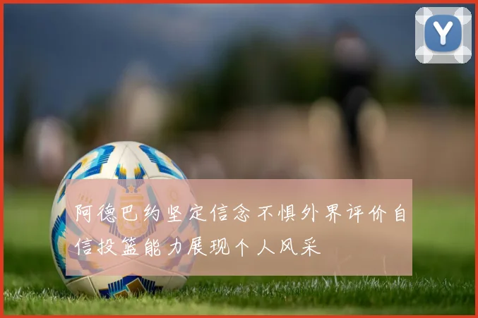 阿德巴约坚定信念不惧外界评价自信投篮能力展现个人风采