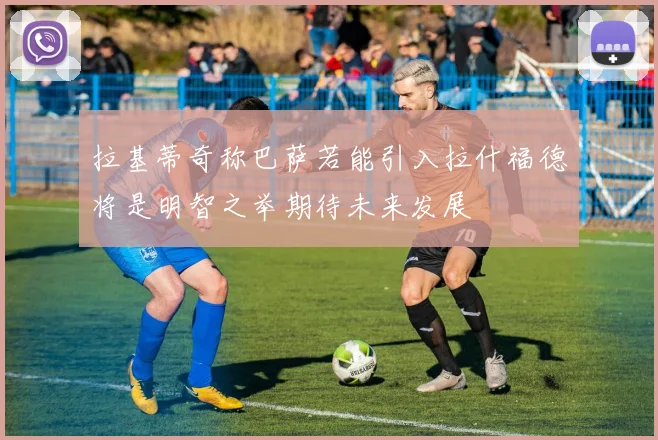 拉基蒂奇称巴萨若能引入拉什福德将是明智之举期待未来发展
