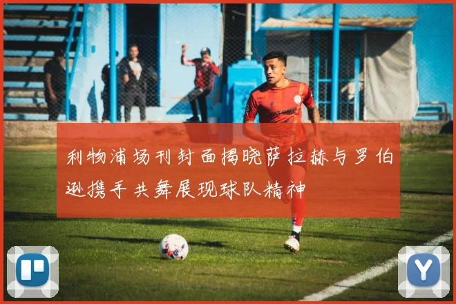 利物浦场刊封面揭晓萨拉赫与罗伯逊携手共舞展现球队精神