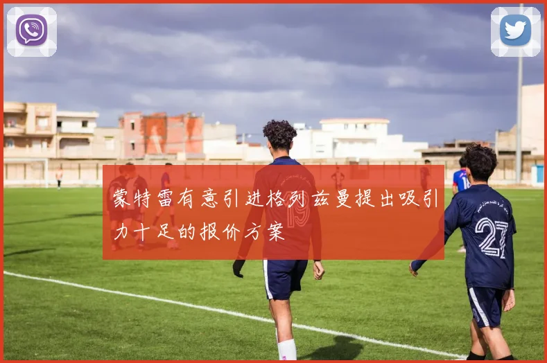 蒙特雷有意引进格列兹曼提出吸引力十足的报价方案