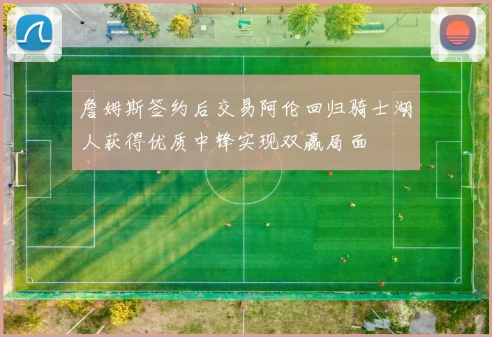 詹姆斯签约后交易阿伦回归骑士湖人获得优质中锋实现双赢局面