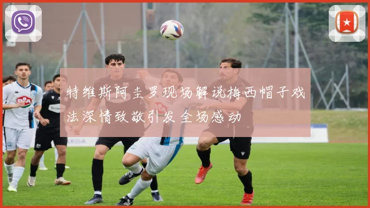特维斯阿圭罗现场解说梅西帽子戏法深情致敬引发全场感动