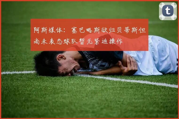 阿斯媒体：塞巴略斯欲归贝蒂斯但尚未表态球队暂无紧迫操作