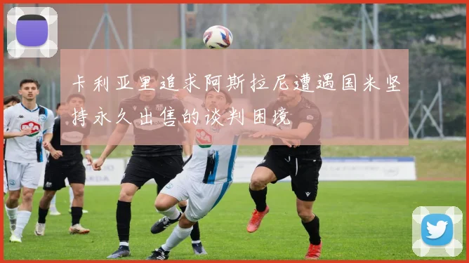 卡利亚里追求阿斯拉尼遭遇国米坚持永久出售的谈判困境